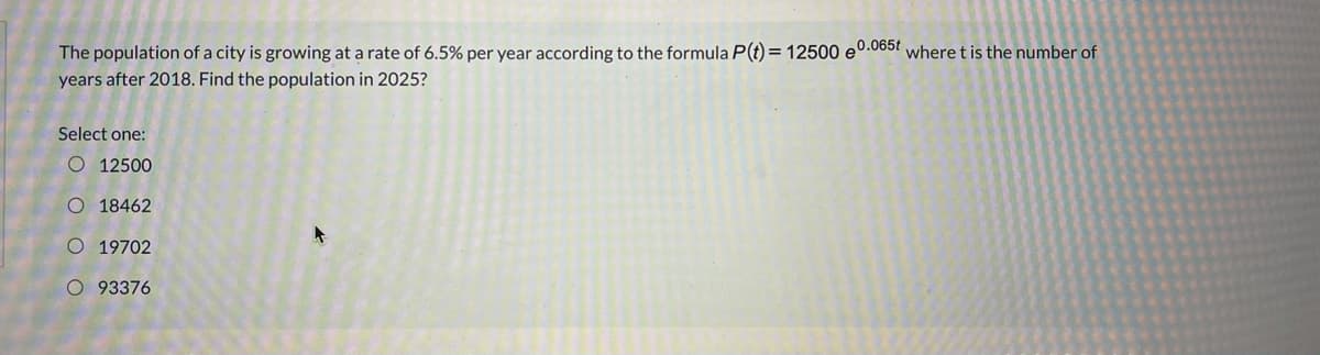 The population of a city is growing at a rate of 6.5% per year according to the formula P(t) = 12500 e0.065? where t is the number of
years after 2018. Find the population in 2025?
Select one:
O 12500
O 18462
O 19702
O 93376
