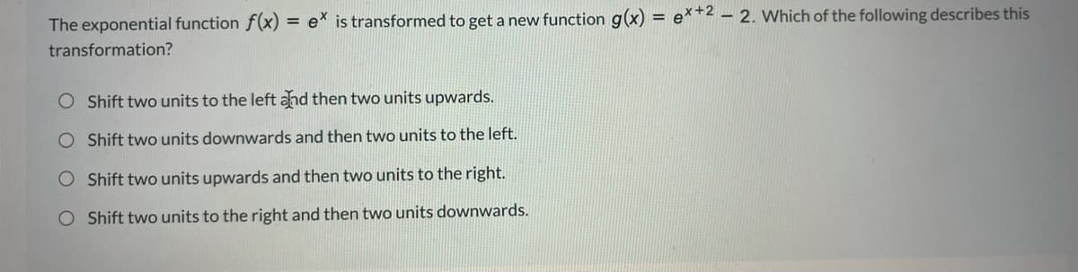 The exponential function f(x)
e* is transformed to get a new function g(x) = e**2 – 2. Which of the following describes this
%3D
transformation?
Shift two units to the left ahd then two units upwards.
O Shift two units downwards and then two units to the left.
O Shift two units upwards and then two units to the right.
O Shift two units to the right and then two units downwards.
