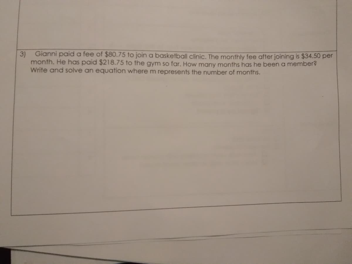 Gianni paid a fee of $80.75 to join a basketball clinic. The monthly fee after joining is $34.50 per
3)
month. He has paid $218.75 to the gym so far. How many months has he beena member?
Write and solve an equation where m represents the number of months.
