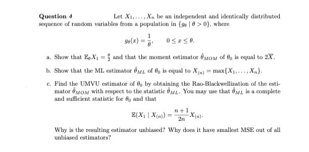 Let X1,..., Xn be an independent and identically distributed
Question 4
sequence of random variables from a population in {go 0 > 0}, where
1
g0(x)
a. Show that E.X1 = and that the moment estimator ÔÔMOM of fo is equal to 2X.
b. Show that the ML estimator ôML, of 6o is equal to X(m) = max{X1,..., X,}.
c. Find the UMVU estimator of 6o by obtaining the Rao-Blackwellization of the esti-
mator ÔMOM with respect to the statistic ÔML. You may use that êML is a complete
and sufficient statistic for 69 and that
E(X1 | X(m)) =
n+1
X(n)-
2n
Why is the resulting estimator unbiased? Why does it have smallest MSE out of all
unbiased estimators?
