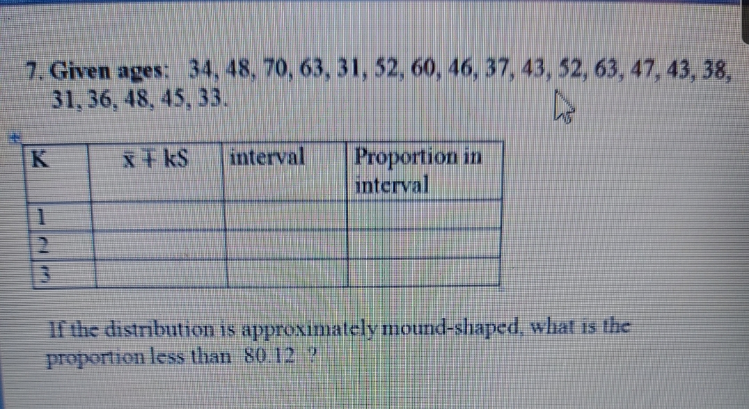 7. Given ages: 34, 48, 70, 63, 31, 52, 60, 46, 37, 43, 52, 63, 47, 43, 38,
31, 36, 48, 45, 33.
Proportion in
interval
x干kS
interval
If the distribution is approximately mound-shaped, what is the
proportion less than 80.12 ?
