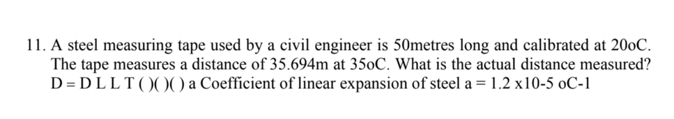 11. A steel measuring tape used by a civil engineer is 50metres long and calibrated at 200C.
The tape measures a distance of 35.694m at 350C. What is the actual distance measured?
D = D LLT( )(00 a Coefficient of linear expansion of steel a = 1.2 x10-5 oC-1
