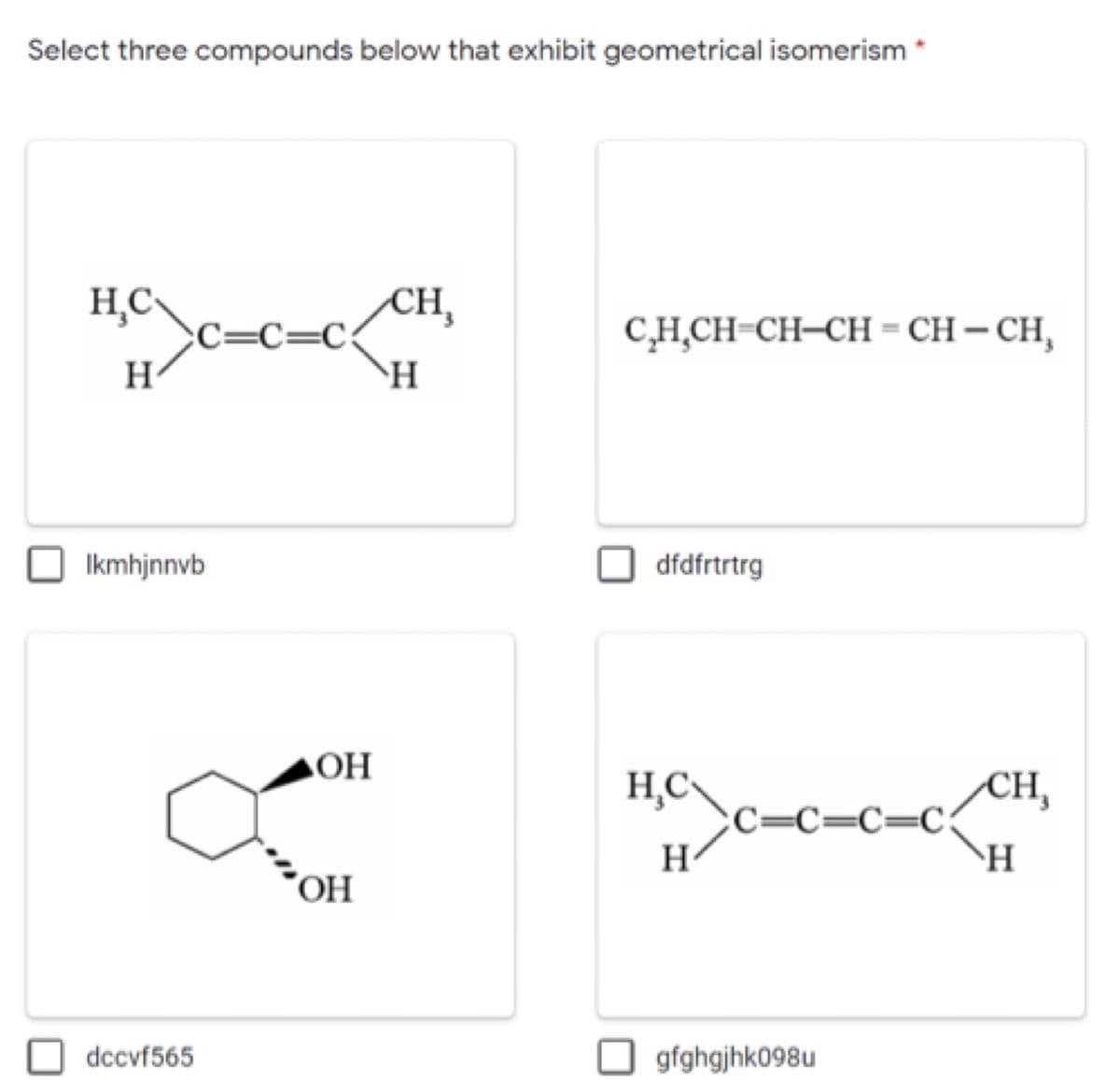 Select three compounds below that exhibit geometrical isomerism
CH,
C=C=C:
H
C,H̟CH-CH-CH= CH– CH,
H
Ikmhjnnvb
dfdfrtrtrg
ОН
CH,
С—С—С—С.
H
H,C\
H
"OH
dccvf565
O gfghgjhk098u
