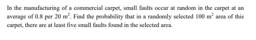 In the manufacturing of a commercial carpet, small faults occur at random in the carpet at an
average of 0.8 per 20 m2. Find the probability that in a randomly selected 100 m² area of this
carpet, there are at least five small faults found in the selected area.
