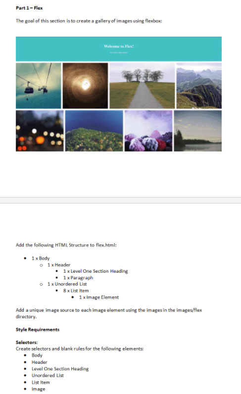 Part 1- Flex
The goal of this section is to create a gallery of images using flexbox:
Welcome to Flent
Add the following HTML Structure to flex.html:
• 1x Body
o 1x Header
• 1x Level One Section Heading
• 1x Paragraph
o 1x Unordered List
8 x List Item
1x Image Element
Add a unique image source to each image element using the images in the images/flex
directory.
Style Requirements
Selectors:
Create selectors and blank rules for the following elements:
• Body
• Header
• Level One Section Heading
• Unordered List
• List Item
Image
