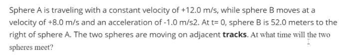 Sphere A is traveling with a constant velocity of +12.0 m/s, while sphere B moves at a
velocity of +8.0 m/s and an acceleration of -1.0 m/s2. At t= 0, sphere B is 52.0 meters to the
right of sphere A. The two spheres are moving on adjacent tracks. At what time will the two
spheres meet?
