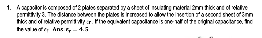 1. A capacitor is composed of 2 plates separated by a sheet of insulating material 2mm thick and of relative
permittivity 3. The distance between the plates is increased to allow the insertion of a second sheet of 3mm
thick and of relative permittivity ɛr . If the equivalent capacitance is one-half of the original capacitance, find
the value of ɛr. Ans: ɛ, = 4.5
