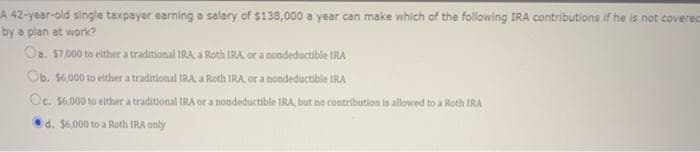 A 42-year-old single taxpayer earning a salary of $138,000 a year can make which of the following IRA contributions if he is not coverec
by a plan at work?
Oa. S7.000 to either a traditional IRA, a Roth IRA, or a nondeductible IRA
Ob. $6,000 to elther a traditional IRA a Roth IRA. or a nondeductible IRA
Oc. $6.000 to either a traditional IRA or a nondeductible IRA, but no contribution is allowed to a Roth IRA
Od. $6,000 to a Roth IRA only
