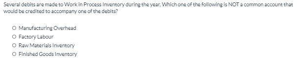 Several debits are made to Work in Process Inventory during the year. Which one of the following is NOT a common account that
would be credited to accompany one of the debits?
O Manufacturing Overhead
O Factory Labour
O Raw Materials Inventory
O Finished Goods Inventory
