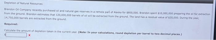 Depletion of Natural Resources
Brandon Oil Company recently purchased oil and natural gas reserves in a remote part of Alaska for $800,000. Brandon spent $10,000,000 preparing the oil for extraction
from the ground. Brandon estimates that 120,000,000 barrels of oil will be extracted from the ground. The land has a residual value of $20,000. During the year,
14,750,000 barrels are extracted from the ground.
Required:
Calculate the amount of depletion taken in the current year. (Note: In your calculations, round depletion per barrel to two decimal places.)