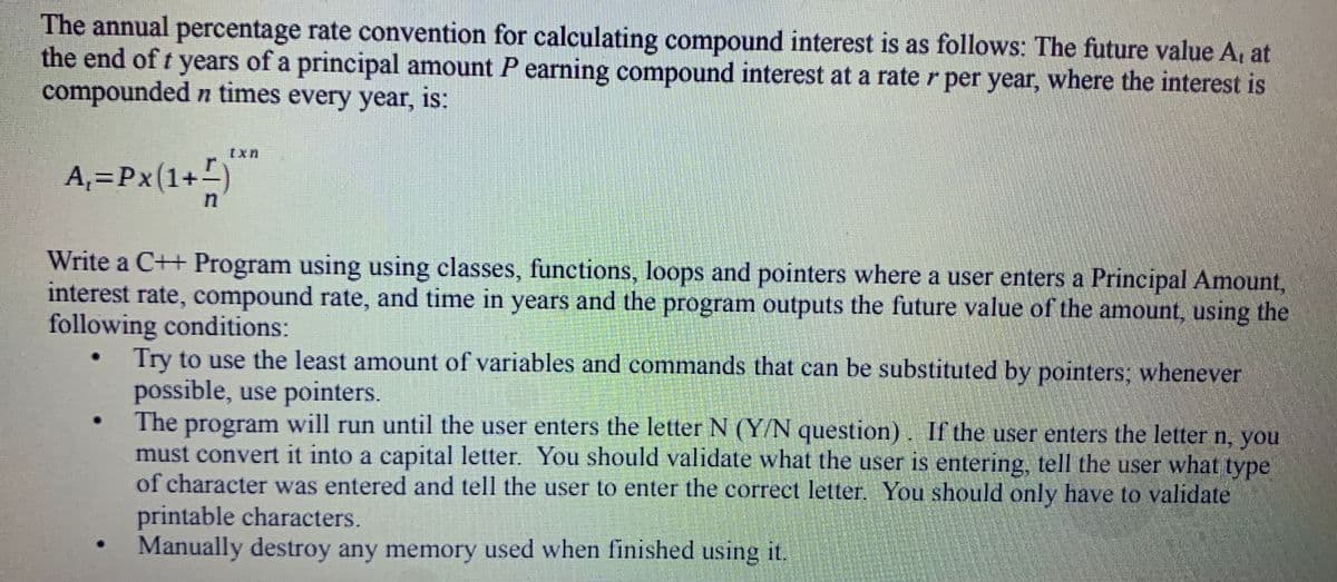 The annual percentage rate convention for calculating compound interest is as follows: The future value A, at
the end of t years of a principal amount P earning compound interest at a rate r per year, where the interest is
compounded n times every year, is:
Ixn
A,=Px(1+)
Write a C++ Program using using classes, functions, loops and pointers where a user enters a Principal Amount,
interest rate, compound rate, and time in years and the program outputs the future value of the amount, using the
following conditions:
Try to use the least amount of variables and commands that can be substituted by pointers; whenever
possible, use pointers.
The program will run until the user enters the letter N (Y/N question). If the user enters the letter n, you
must convert it into a capital letter. You should validate what the user is entering, tell the user what type
of character was entered and tell the user to enter the correct letter, You should only have to validate
printable characters.
Manually destroy any memory used when finished using it.
