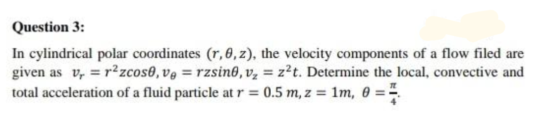 Question 3:
In cylindrical polar coordinates (r, 0,z), the velocity components of a flow filed are
given as v, = r² zcos0, ve = rzsine, v, = z?t. Determine the local, convective and
total acceleration of a fluid particle at r = 0.5 m, z = 1m, 0 =-.
