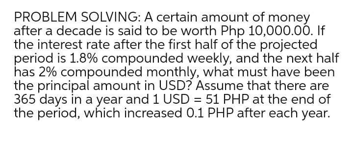 PROBLEM SOLVING: A certain amount of money
after a decade is said to be worth Php 10,000.00. If
the interest rate after the first half of the projected
period is 1.8% compounded weekly, and the next half
has 2% compounded monthly, what must have been
the principal amount in USD? Assume that there are
365 days in a year and 1 USD = 51 PHP at the end of
the period, which increased 0.1 PHP after each year.
