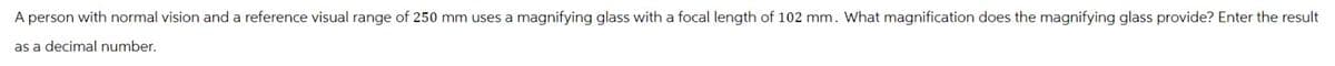 A person with normal vision and a reference visual range of 250 mm uses a magnifying glass with a focal length of 102 mm. What magnification does the magnifying glass provide? Enter the result
as a decimal number.