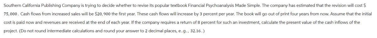 Southern California Publishing Company is trying to decide whether to revise its popular textbook Financial Psychoanalysis Made Simple. The company has estimated that the revision will cost $
75,000. Cash flows from increased sales will be $20, 900 the first year. These cash flows will increase by 3 percent per year. The book will go out of print four years from now. Assume that the initial
cost is paid now and revenues are received at the end of each year. If the company requires a return of 8 percent for such an investment, calculate the present value of the cash inflows of the
project. (Do not round intermediate calculations and round your answer to 2 decimal places, e.g., 32.16.)