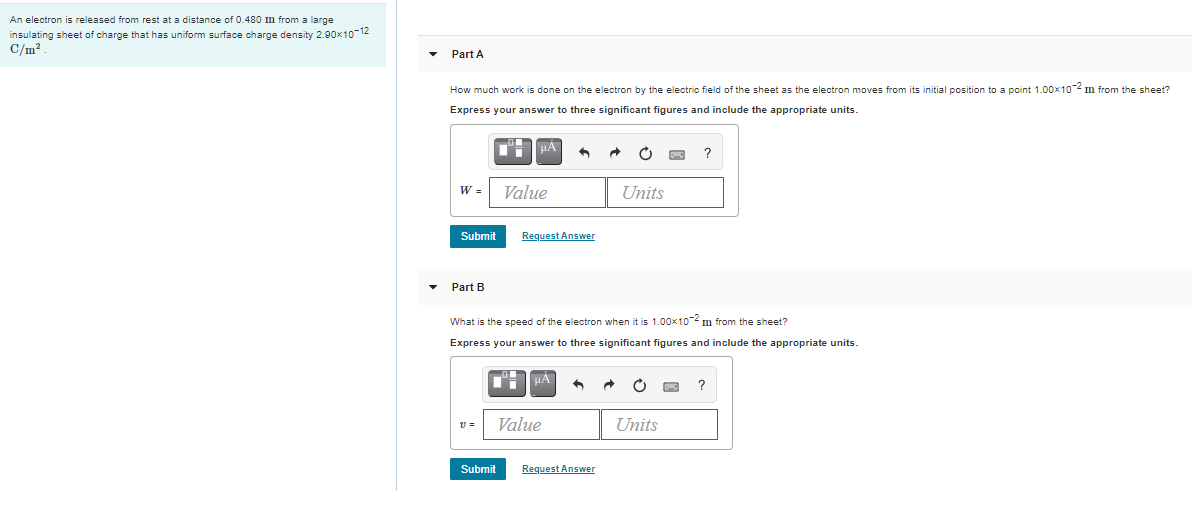 An electron is released from rest at a distance of 0.480 m from a large
insulating sheet of charge that has uniform surface charge density 2.90x1o-12
C/m?
Part A
How much work is done on the electron by the electric field of the sheet as the electron moves from its initial position to a point 1.00x102 m from the sheet?
Express your answer to three significant figures and include the appropriate units.
HA
?
W =
Value
Units
Submit
Request Answer
Part B
What is the speed of the electron when it is 1.00x10-2 m from the sheet?
Express your answer to three significant figures and include the appropriate units.
