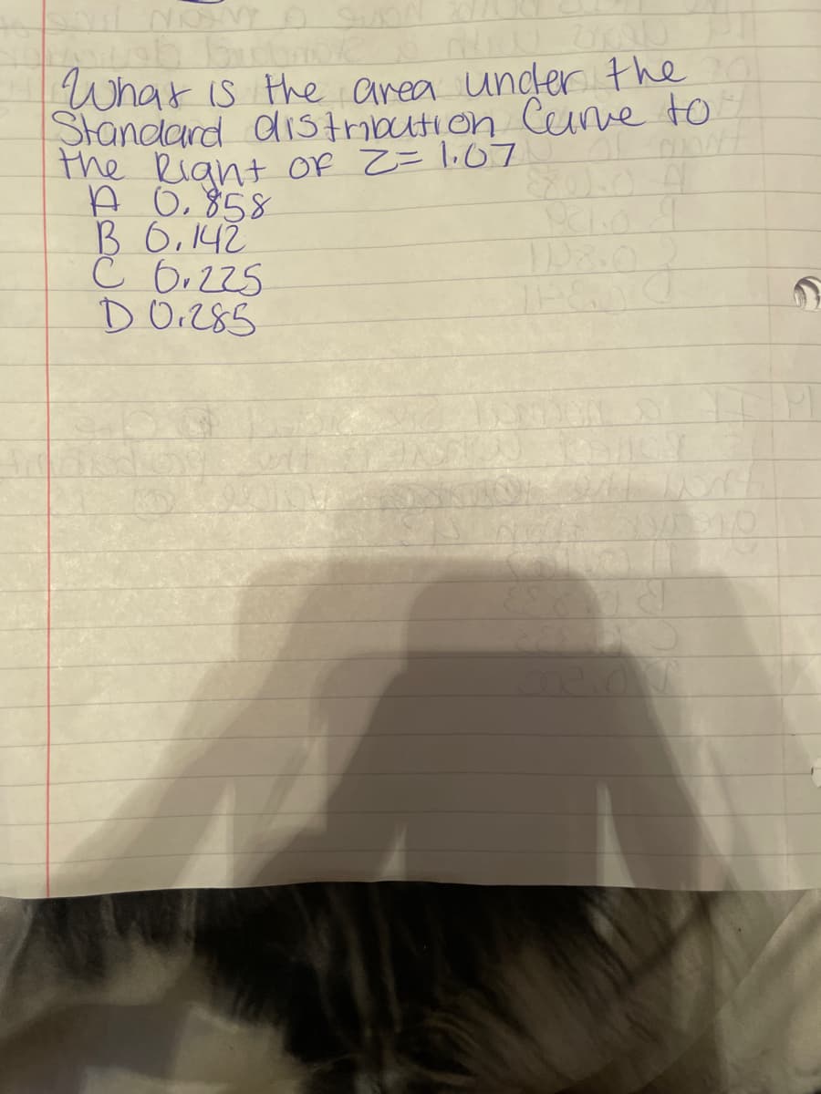 SAIL NOM O SUON
Howeb bioba
What is the area under the
Standard distribution Curve to
the Right of 2 = 1.07
MONT
A 0.858
B 6.142
C 0.225
D 0.285
pelo d
SLOVE
Pantal