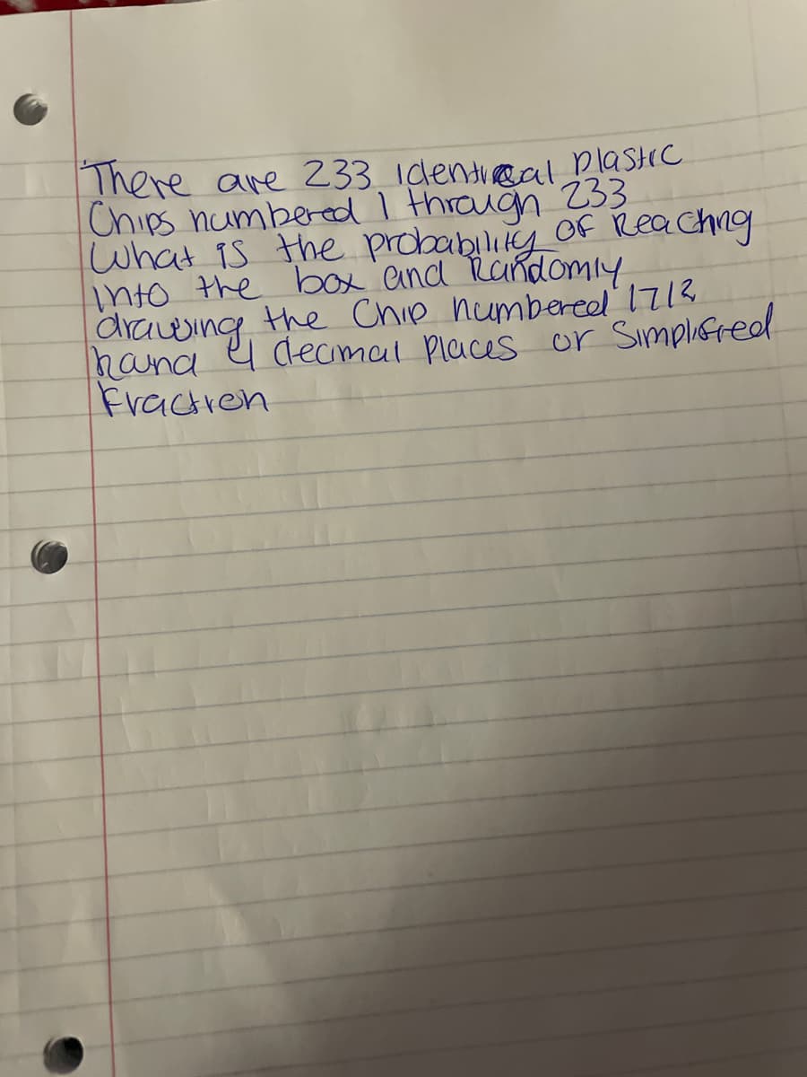 There are 233 identical plastic
Chips numbered I through 233
What is the probability of Reaching
into the box and Randomly
drawing the Chip numbered 171²
hand I decimal Places or Simplified
Fraction