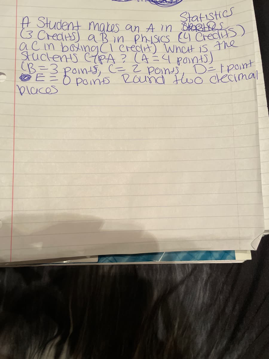 Statistics
TA Student makes an A in Shotos
(3 Credits) a B in Physics (4 Credits)
ac in boxing (1 credit) What is the
Stuckents CYPA? (A = 4 points)
(B=3 points, (= 2 points, D= 1 point
• E = 0 points Round two crecimal
places