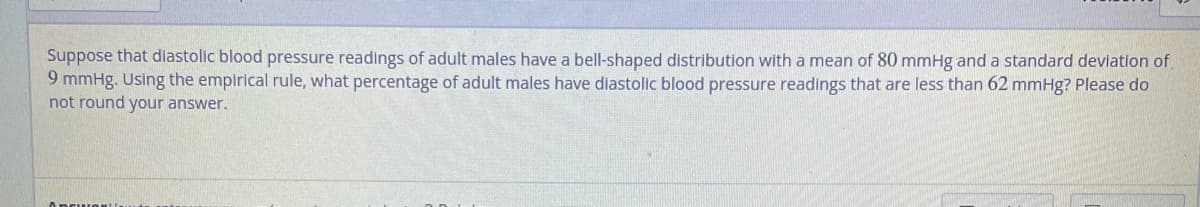 Suppose that diastolic blood pressure readings of adult males have a bell-shaped distribution with a mean of 80 mmHg and a standard deviation of
9 mmHg. Using the empirical rule, what percentage of adult males have diastolic blood pressure readings that are less than 62 mmHg? Please do
not round your answer.
APCION!!