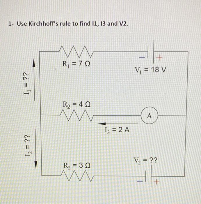 1- Use Kirchhoff's rule to find 11, 13 and V2.
R¡ = 7 Q
V¡ = 18 V
%3D
R2 = 4 Q
A
Iz = 2 A
R, = 3 Q
V2 = ??
¿ ¿ = 'I
%3D
