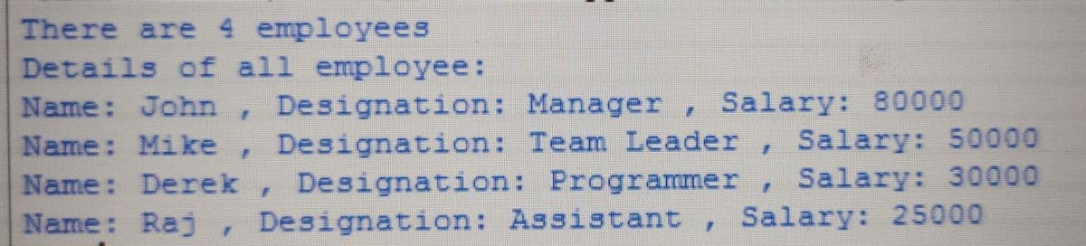 There are 4 employees
Details of all employee:
Name: John, Designation: Manager
Name: Mike,
Name: Derek , Designation: Programmer, Salary: 30000
Name: Raj , Designation: Assistant , Salary: 25000
, Salary: 80000
Designation: Team Leader , Salary: 50000
