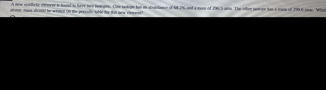 A new synthetic element is found to have two isotopes. One isotope has an abundance of 68.2% and a mass of 296.5 amu. The other isotope has a mass of 299.6 amu. What
atomic mass should be written on the periodic table for this new element?
