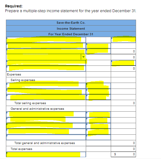 Required:
Prepare a multiple-step Income statement for the year ended December 31.
Save-the-Earth Co.
Income Statement
For Year Ended December 31
Expenses
Selling expenses
Total selling expenses
General and administrative expenses
Total general and administrative expenses
Total expenses
