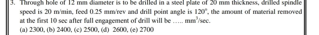 3. Through hole of 12 mm diameter is to be drilled in a steel plate of 20 mm thickness, drilled spindle
speed is 20 m/min, feed 0.25 mm/rev and drill point angle is 120°, the amount of material removed
at the first 10 sec after full engagement of drill will be ..
(a) 2300, (b) 2400, (c) 2500, (d) 2600, (e) 2700
mm /sec.
