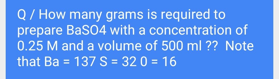 Q/ How many grams is required to
prepare BaS04 with a concentration of
0.25 M and a volume of 500 ml ?? Note
that Ba = 137S = 32 0 = 16
