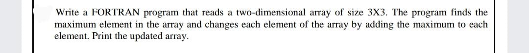 Write a FORTRAN program that reads a two-dimensional array of size 3X3. The program finds the
maximum element in the array and changes each element of the array by adding the maximum to each
element. Print the updated array.
