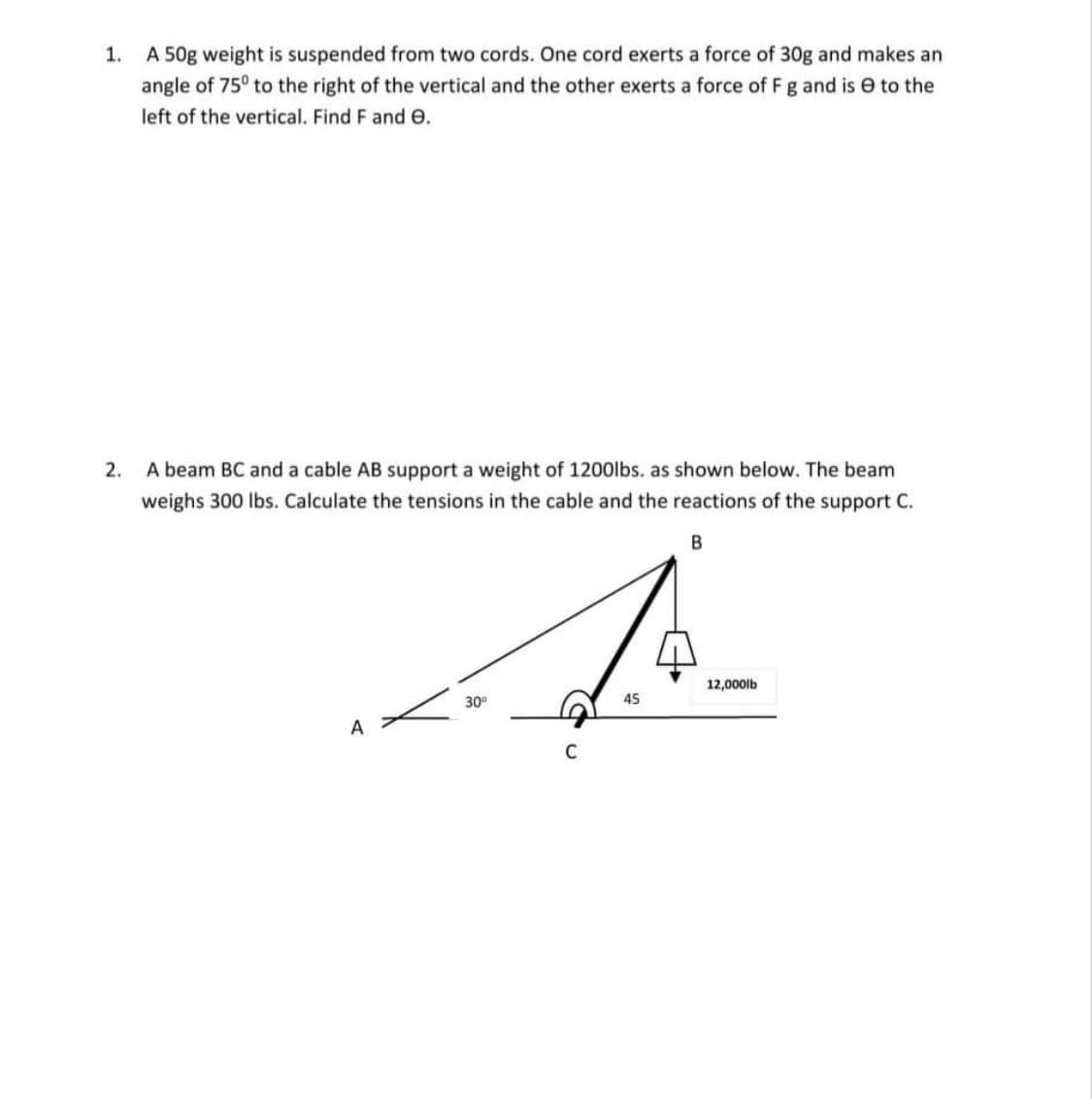 1. A 50g weight is suspended from two cords. One cord exerts a force of 30g and makes an
angle of 75° to the right of the vertical and the other exerts a force of Fg and is e to the
left of the vertical. Find F and e.
2.
A beam BC and a cable AB support a weight of 1200lbs. as shown below. The beam
weighs 300 lbs. Calculate the tensions in the cable and the reactions of the support C.
12,000lb
30°
45
