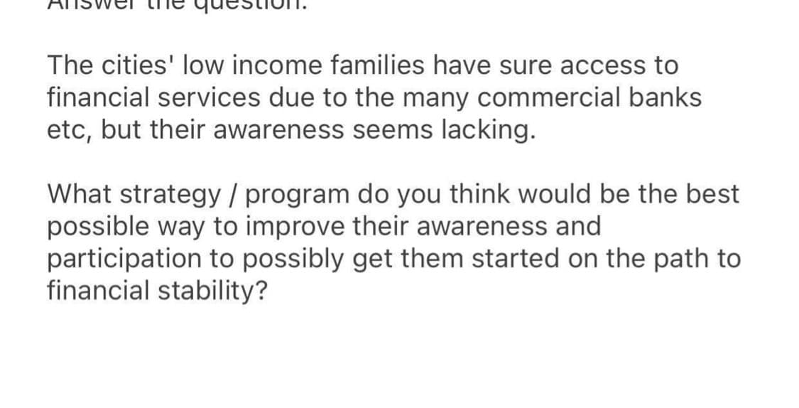 The cities' low income families have sure access to
financial services due to the many commercial banks
etc, but their awareness seems lacking.
What strategy / program do you think would be the best
possible way to improve their awareness and
participation to possibly get them started on the path to
financial stability?
