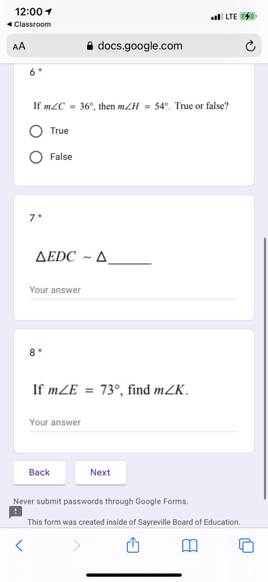 12:00 1
1 Classroom
ull LTE 4
AA
A docs.google.com
6
If mZC = 36°, then mZH = 54°. True or false?
True
False
7 *
AEDC ~ A
Your answer
8 *
If mZE =
73°, find mZK.
Your answer
Вack
Next
Never submit passwords through Google Forms.
This form was created inside of Sayreville Board of Education.
