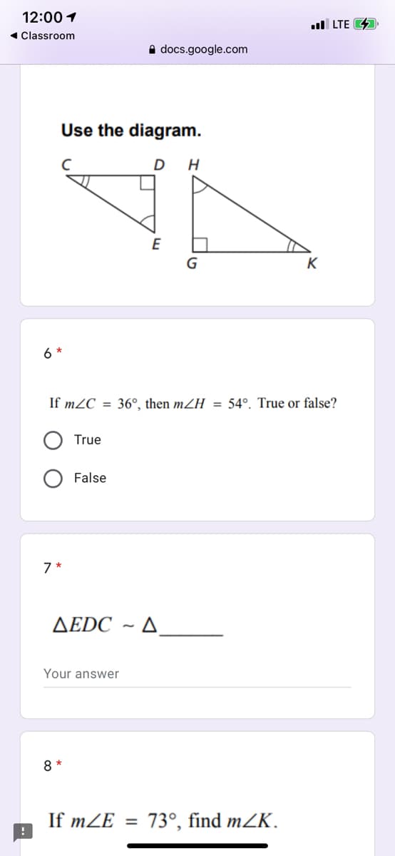 12:00 1
ul LTE 4
1 Classroom
A docs.google.com
Use the diagram.
D H
E
K
6 *
If m2C = 36°, then mZH = 54°. True or false?
True
False
7 *
AEDC ~ A
Your answer
8 *
If mZE =
73°, find mZK.
O O
