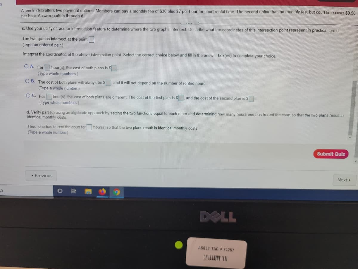 A tennis club offers two payment options. Members can pay a monthly fee of $30 plus $7 per hour for court rental time. The second option has no monthly fee, but court time costs $9.50
per hour. Answer parts a through d.
c. Use your utility's trace or intersection feature to determine where the two graphs intersect. Describe what the coordinates of this intersection point represent in practical terms.
The two graphs intersect at the point
(Type an ordered pair.)
Interpret the coordinates of the above intersection point. Select the correct choice below and fill in the answer box(es) to complete your choice
O A. For hour(s), the cost of both plans is S
(Type whole numbers)
O B. The cost of both plans will always be $
and it will not depend on the number of rented hours.
(Type a whole number)
OC. For
hour(s), the cost of both plans are different, The cost of the first plan is $
and the cost of the second plan is S
(Type whole numbers.)
d. Verify part (c) using an algebraic approach by setting the two functions equal to each other and determining how many hours one has to rent the court so that the two plans result in
identical monthly costs.
Thus, one has to rent the court for
hour(s) so that the two plans result in identical monthly costs.
(Type a whole number)
Submit Quiz
• Previous
Next »
ch
DELL
ASSET TAG # 74257
