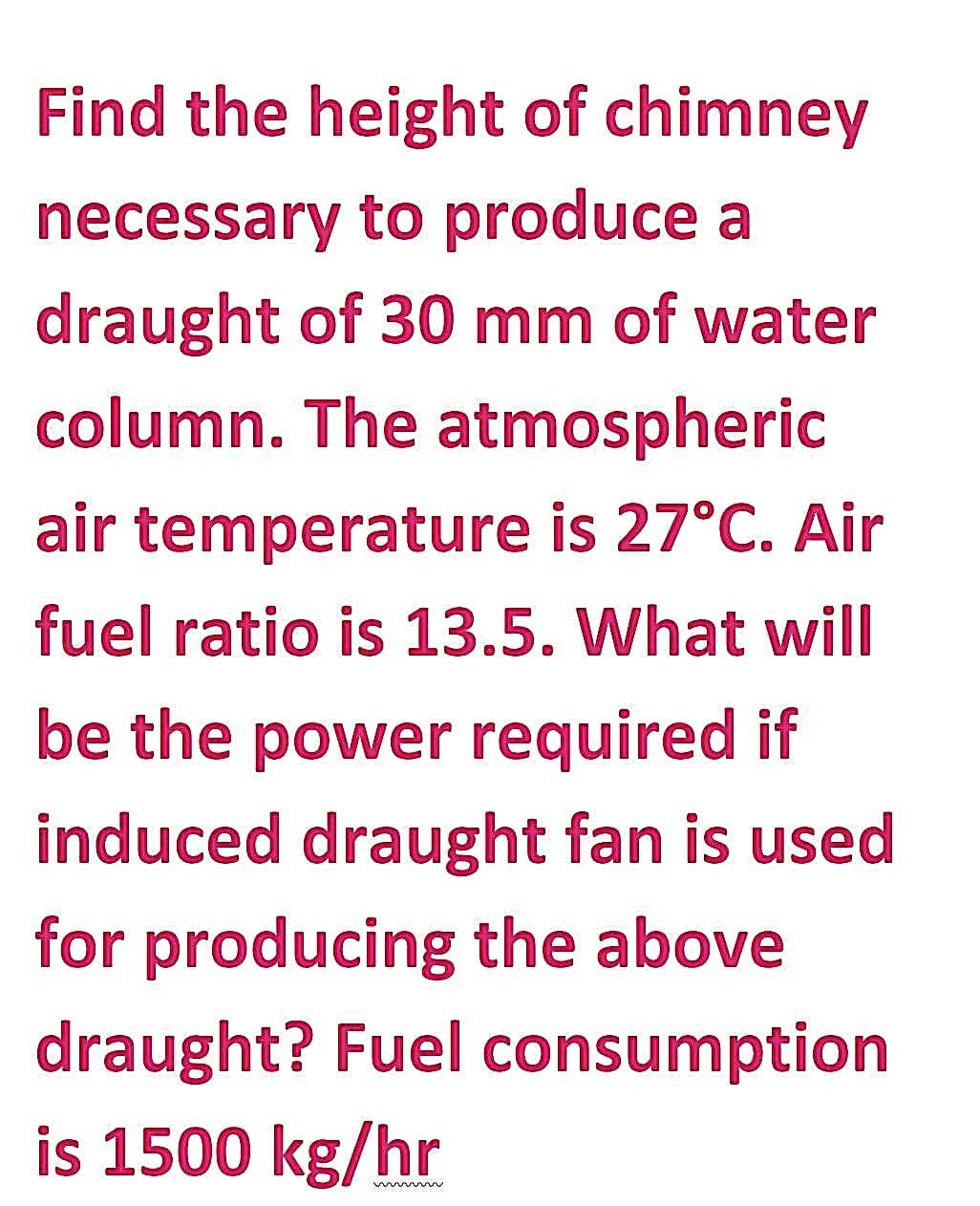 Find the height of chimney
necessary to produce a
draught of 30 mm of water
column. The atmospheric
air temperature is 27°C. Air
fuel ratio is 13.5. What will
be the power required if
induced draught fan is used
for producing the above
draught? Fuel consumption
is 1500 kg/hr
