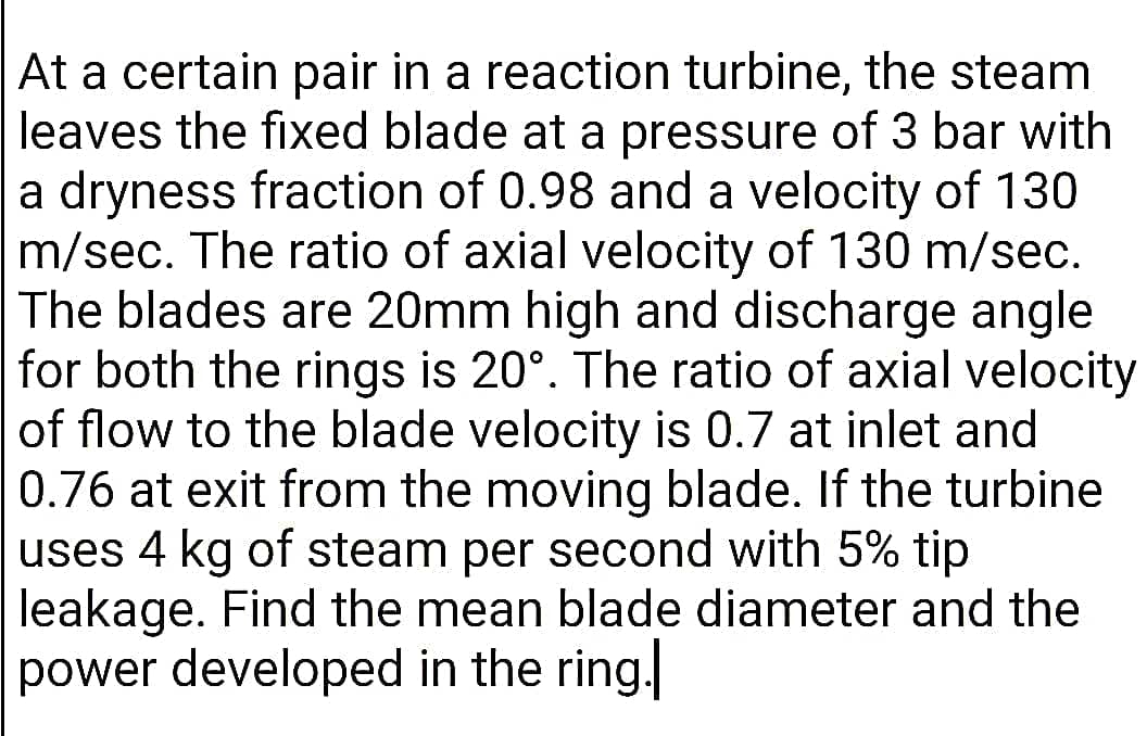 At a certain pair in a reaction turbine, the steam
leaves the fixed blade at a pressure of 3 bar with
a dryness fraction of 0.98 and a velocity of 130
m/sec. The ratio of axial velocity of 130 m/sec.
The blades are 20mm high and discharge angle
for both the rings is 20°. The ratio of axial velocity
of flow to the blade velocity is 0.7 at inlet and
0.76 at exit from the moving blade. If the turbine
uses 4 kg of steam per second with 5% tip
leakage. Find the mean blade diameter and the
power developed in the ring.
