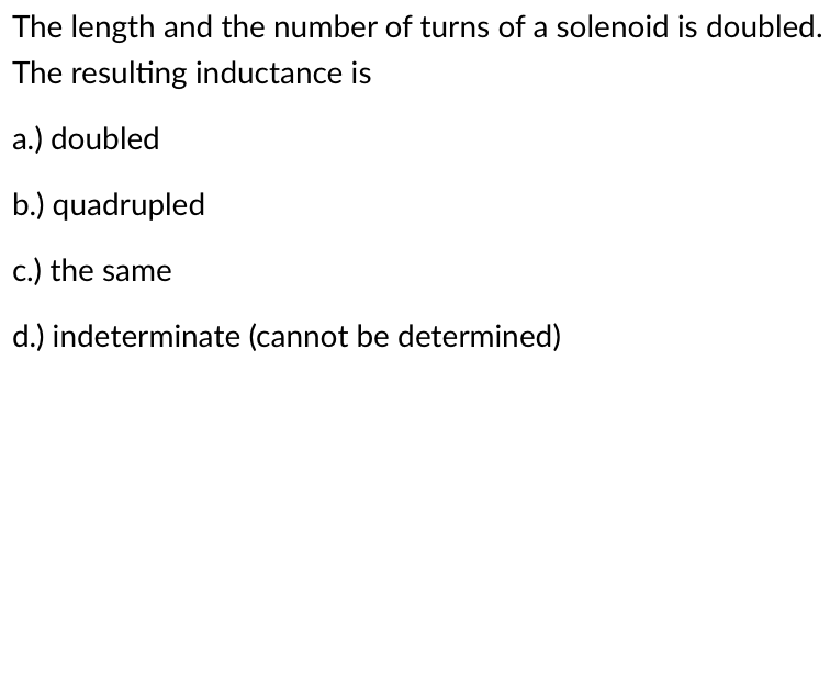 The length and the number of turns of a solenoid is doubled.
The resulting inductance is
a.) doubled
b.) quadrupled
c.) the same
d.) indeterminate (cannot be determined)