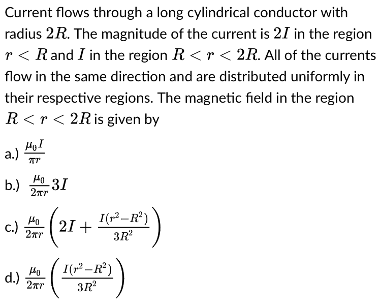 Current flows through a long cylindrical conductor with
radius 2R. The magnitude of the current is 21 in the region
r< R and I in the region R <r < 2R. All of the currents
flow in the same direction and are distributed uniformly in
their respective regions. The magnetic field in the region
R<r<2R is given by
μοι
a.)
TTT
b.)
I(r²-R²)
Но
- 31
2πr
+ 12 ) = (²
Но
d.) 2πr
I (²-R²)
3R²