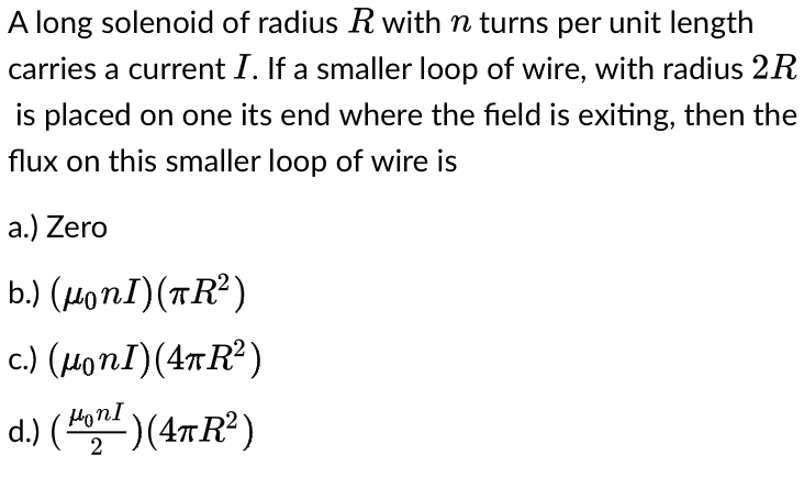 A long solenoid of radius R with n turns per unit length
carries a current I. If a smaller loop of wire, with radius 2R
is placed on one its end where the field is exiting, then the
flux on this smaller loop of wire is
a.) Zero
b.) (µ。nI)(πR²)
c.) (HonI) (4TR²)
d.) (HonI)(4πR²)
2