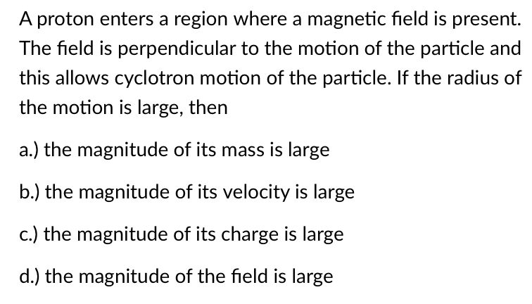 A proton enters a region where a magnetic field is present.
The field is perpendicular to the motion of the particle and
this allows cyclotron motion of the particle. If the radius of
the motion is large, then
a.) the magnitude of its mass is large
b.) the magnitude of its velocity is large
c.) the magnitude of its charge is large
d.) the magnitude of the field is large