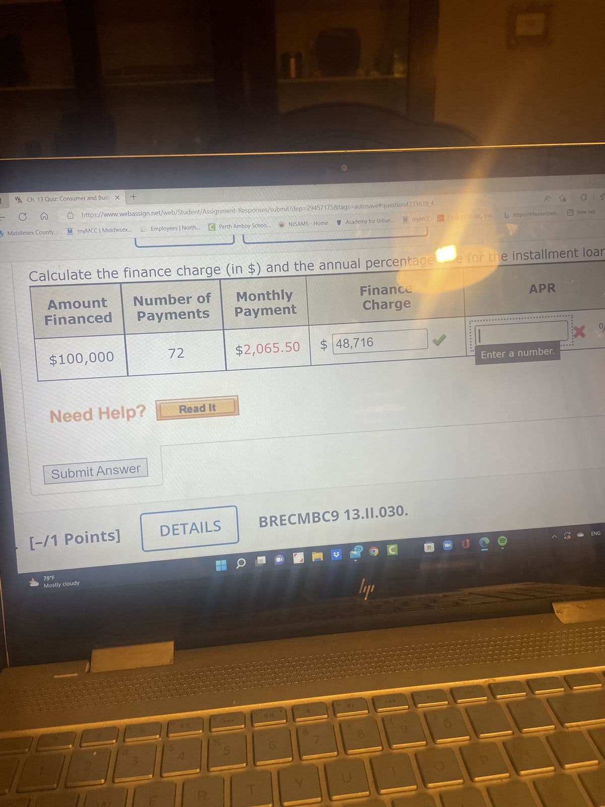 W Ch. 13 Quiz: Consumer and Busir X +
с G
Middlesex County...
AAAAA
ANNNN
ANAAN
https://www.webassign.net/web/Student/Assignment-Responses/submit?dep=29457175&tags-autosave#question4333639_4
Employees | North... C Perth Amboy Schoo...
M myMCC | Middlesex...
$100,000
[-/1 Points]
Calculate the finance charge (in $) and the annual percentage e for the installment loar
Amount Number of
Financed Payments
Monthly
Payment
Need Help?
Submit Answer
79°F
Mostly cloudy
NAMAN
AAAAAI
AANMA
AVA
AANAN
NAN
72
Read It
DETAILS
121
02
96
NJSAMS - Home
5
Academy for Urban... M myMCC
$2,065.50
Finance
Charge
$ 48,716
BRECMBC9 13.11.030.
29
ly
00
Class 21 SP BIO 010... https//mfa.northwe...
144
APR
Enter a number.
Je
31
S
New tab
ENG