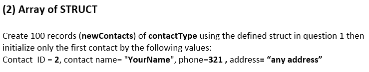 (2) Array of STRUCT
Create 100 records (newContacts) of contactType using the defined struct in question 1 then
initialize only the first contact by the following values:
Contact ID = 2, contact name= "YourName", phone=321 , address= "any address"
