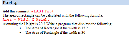 Part 4
Add this comment: #LAB 1: Part 4
The area of rectangle can be calculated with the following formula:
Area = Width X Height
Assuming the Height is 20.3 Write a program that displays the following:
The Area of Rectangle if the width is 15.2
• The Area of Rectangle if the width is 30
