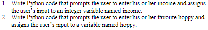 1. Write Python code that prompts the user to enter his or her income and assigns
the user's input to an integer variable named income.
2. Write Python code that prompts the user to enter his or her favorite hoppy and
assigns the user's input to a variable named hoppy.
