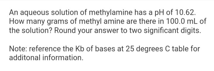 An aqueous solution of methylamine has a pH of 10.62.
How many grams of methyl amine are there in 100.0 mL of
the solution? Round your answer to two significant digits.
Note: reference the Kb of bases at 25 degrees C table for
additonal information.