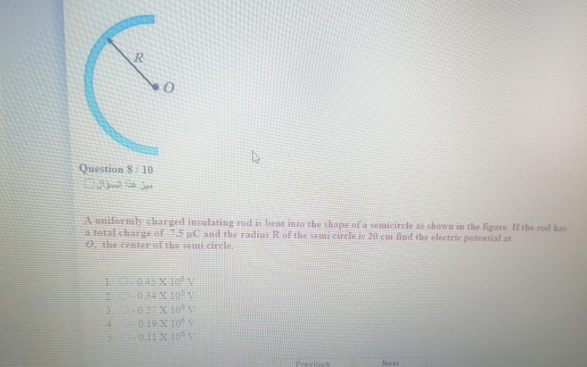 R
Question S/10
A uniformly charged insulating rod is bent into the shape of a semcircle as shown in the figure. If the rod has
a fotal charge of 7,5 µC and the radius R of the semi circle is 20 cm find the electric potential at
0 the centerof the semi circle.
045 X 100*9
034 X 10
027 X 10 V
0 19 X 10 N
011 X 10 V
主
Previous
Next
