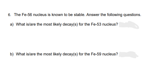 6. The Fe-56 nucleus is known to be stable. Answer the following questions.
a) What is/are the most likely decay(s) for the Fe-53 nucleus?
b) What is/are the most likely decay(s) for the Fe-59 nucleus?