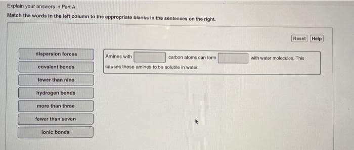 Explain your answers in Part A.
Match the words in the left column to the appropriate blanks in the sentences on the right.
Reset Help
dispersion forces
Amines with
carbon atoms can form
with water molecules. This
covalent bonds
causes these amines to be soluble in water.
tewer than nine
hydrogen bonds
more than three
fewer than seven
ionic bonds
